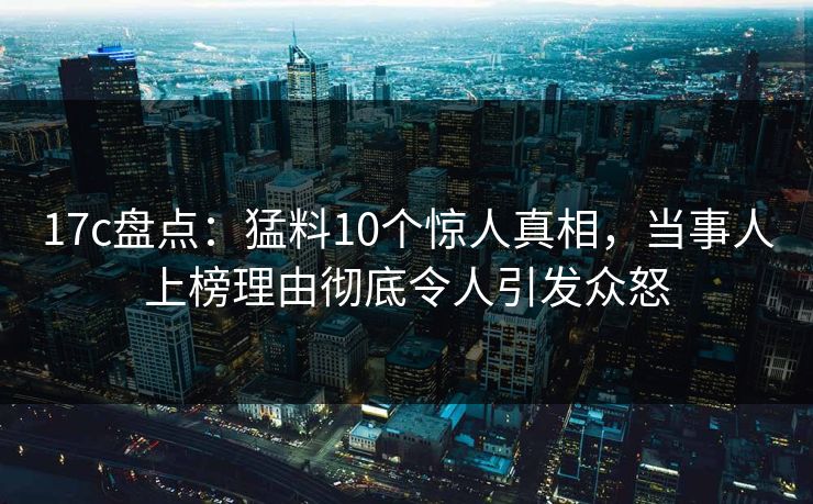 17c盘点：猛料10个惊人真相，当事人上榜理由彻底令人引发众怒