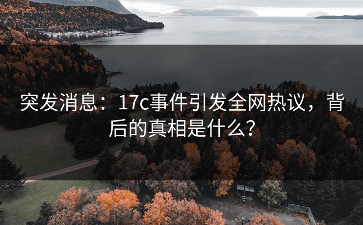 突发消息：17c事件引发全网热议，背后的真相是什么？