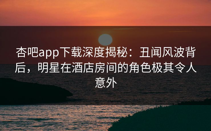 杏吧app下载深度揭秘：丑闻风波背后，明星在酒店房间的角色极其令人意外