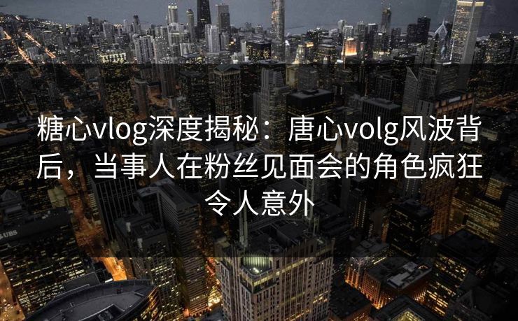 糖心vlog深度揭秘：唐心volg风波背后，当事人在粉丝见面会的角色疯狂令人意外