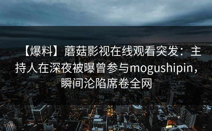 【爆料】蘑菇影视在线观看突发：主持人在深夜被曝曾参与mogushipin，瞬间沦陷席卷全网