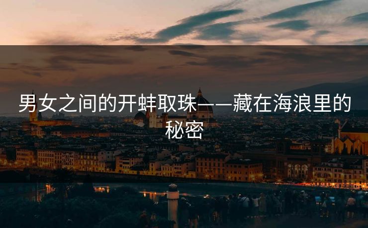 男女之间的开蚌取珠——藏在海浪里的秘密 男女之间的开蚌取珠——藏在海浪里的秘密