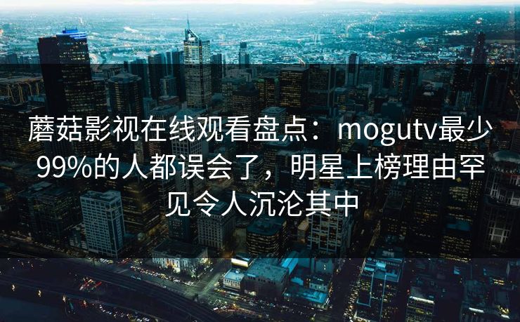 蘑菇影视在线观看盘点:mogutv最少99%的人都误会了,明星上榜理由罕见令人沉沦其中 蘑菇影视在线观看盘点:mogutv最少99%的人都误会了,明星上榜理由罕见令人沉沦其中