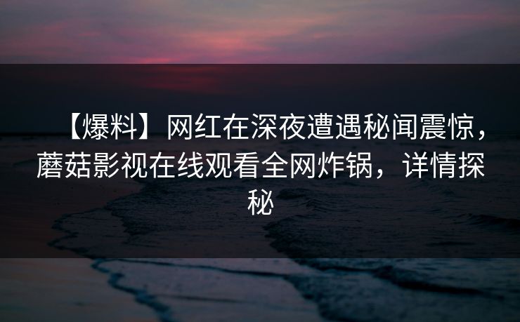 【爆料】网红在深夜遭遇秘闻震惊,蘑菇影视在线观看全网炸锅,详情探秘 【爆料】网红在深夜遭遇秘闻震惊,蘑菇影视在线观看全网炸锅,详情探秘