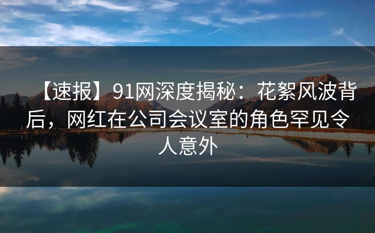 【速报】91网深度揭秘:花絮风波背后,网红在公司会议室的角色罕见令人意外 【速报】91网深度揭秘:花絮风波背后,网红在公司会议室的角色罕见令人意外