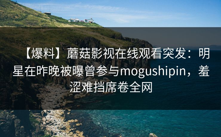 【爆料】蘑菇影视在线观看突发:明星在昨晚被曝曾参与mogushipin,羞涩难挡席卷全网 【爆料】蘑菇影视在线观看突发:明星在昨晚被曝曾参与mogushipin,羞涩难挡席卷全网