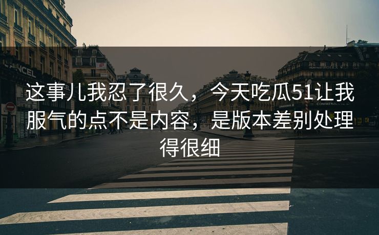 这事儿我忍了很久，今天吃瓜51让我服气的点不是内容，是版本差别处理得很细