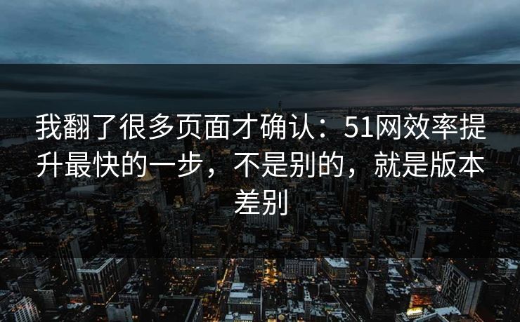 我翻了很多页面才确认：51网效率提升最快的一步，不是别的，就是版本差别