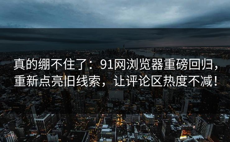 真的绷不住了：91网浏览器重磅回归，重新点亮旧线索，让评论区热度不减！